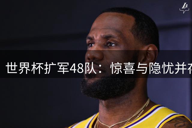 世界杯扩军48队：惊喜与隐忧并存