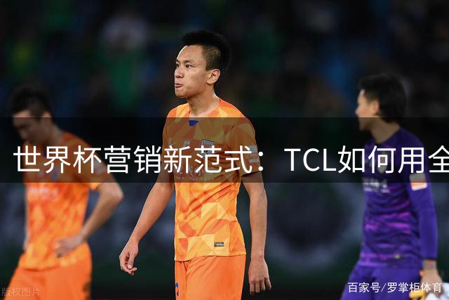 世界杯营销新范式：TCL如何用全球体育IP生态撬动千亿市场？