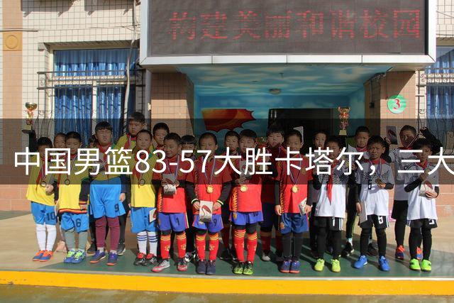 中国男篮83-57大胜卡塔尔，三大优势明显，杨瀚森降维打击，球员评分：赵继伟4.8分