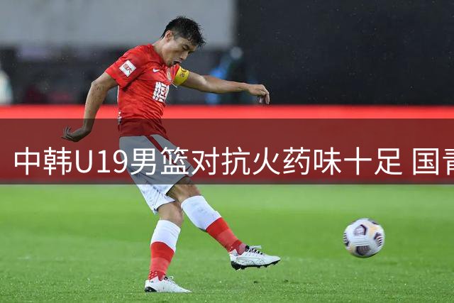 中韩U19男篮对抗火药味十足 国青小将霸气回应对手挑衅