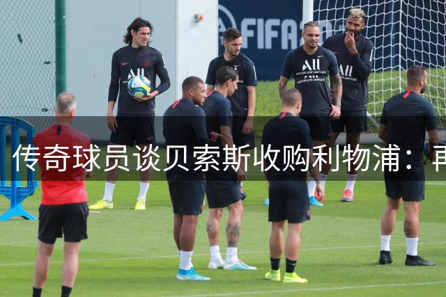 传奇球员谈贝索斯收购利物浦：再有钱也得守规矩
