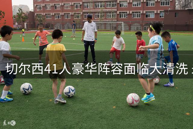 切尔西41人豪华阵容面临大清洗 未来25天恐裁减16名球员