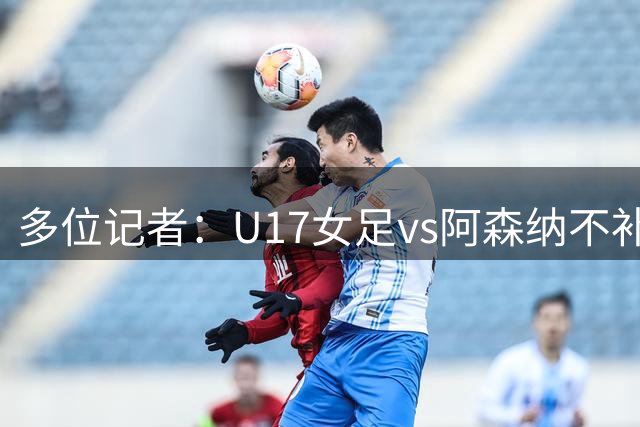 多位记者：U17女足vs阿森纳不补赛，阿森纳U17女足抽签胜出晋级决赛