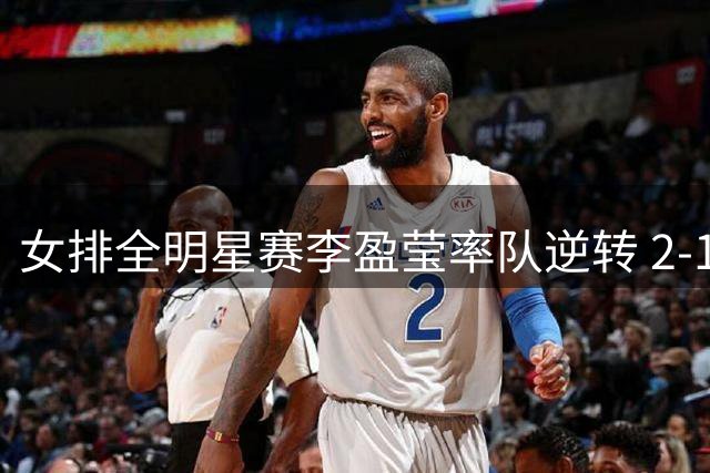 女排全明星赛李盈莹率队逆转 2-1险胜龚翔宇领衔球队