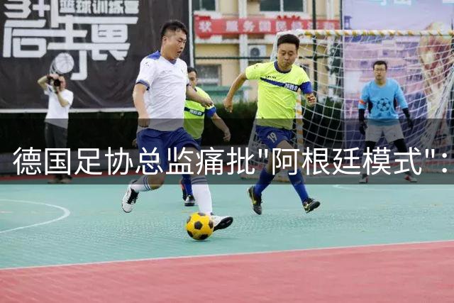 德国足协总监痛批"阿根廷模式"：防守改革不等于放弃进攻传统