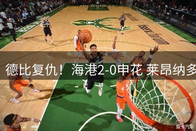 德比复仇！海港2-0申花 莱昂纳多、李新翔破门 海港排名反超申花