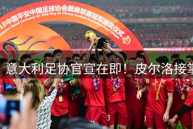 意大利足协官宣在即！皮尔洛接掌国家队帅印 瓜帅婉拒邀约