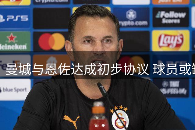 曼城与恩佐达成初步协议 球员或缺席周末赛事