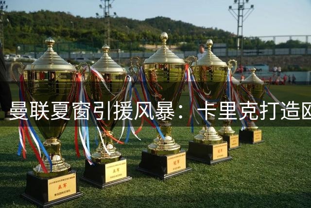 曼联夏窗引援风暴：卡里克打造欧冠阵容 多名球星或加盟红魔