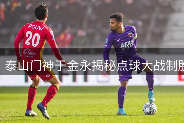 泰山门神于金永揭秘点球大战制胜秘诀：专注当下才能创造奇迹