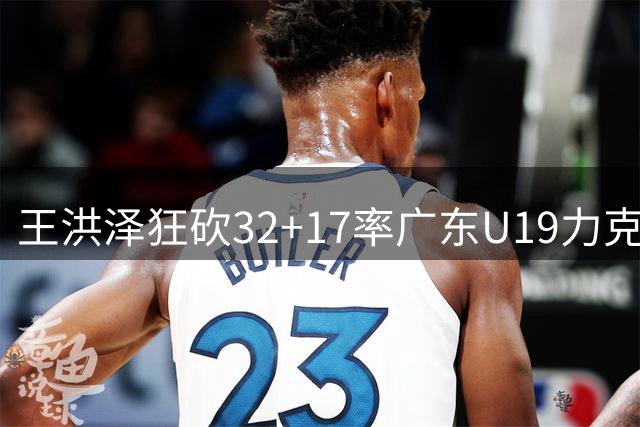 王洪泽狂砍32+17率广东U19力克吉林，青年联赛新星冉冉升起