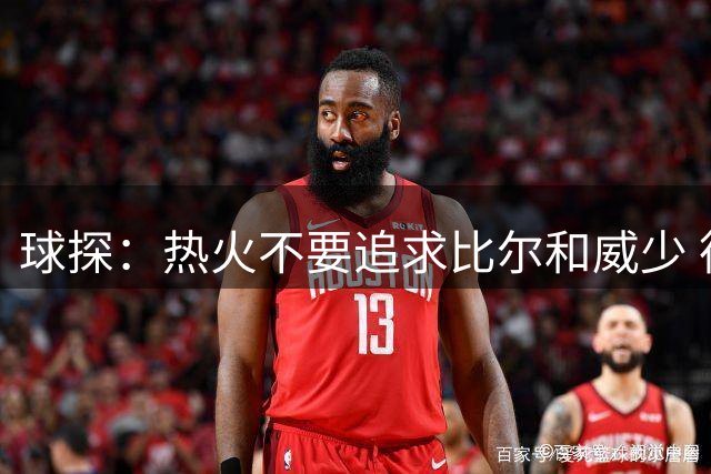 球探：热火不要追求比尔和威少 德罗赞作为第六人比克莱更强