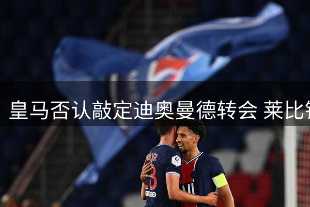 皇马否认敲定迪奥曼德转会 莱比锡证实谈判仍在胶着