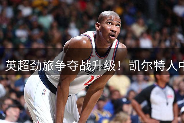 英超劲旅争夺战升级！凯尔特人中场新星或成今夏转会焦点