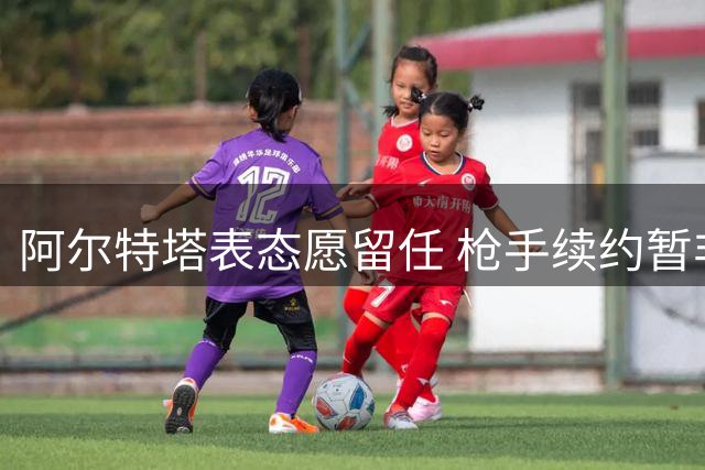 阿尔特塔表态愿留任 枪手续约暂非首要任务