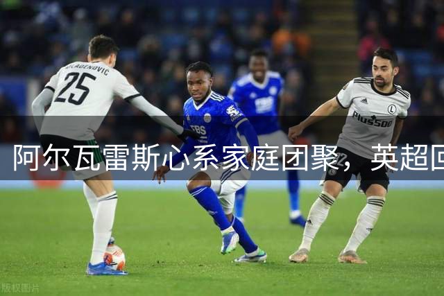 阿尔瓦雷斯心系家庭团聚，英超回归受阻